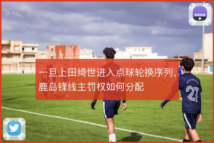 一旦上田绮世进入点球轮换序列,鹿岛锋线主罚权如何分配
