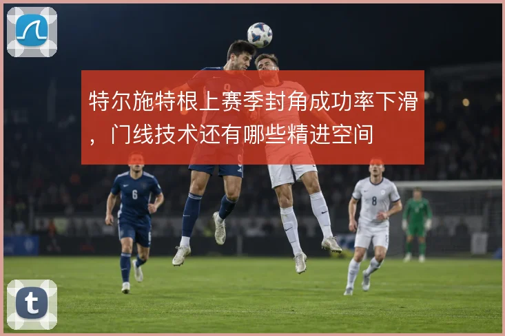 特尔施特根上赛季封角成功率下滑,门线技术还有哪些精进空间