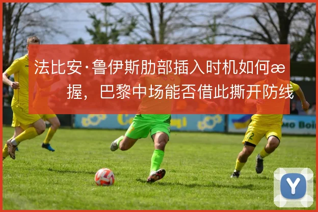 法比安·鲁伊斯肋部插入时机如何把握,巴黎中场能否借此撕开防线