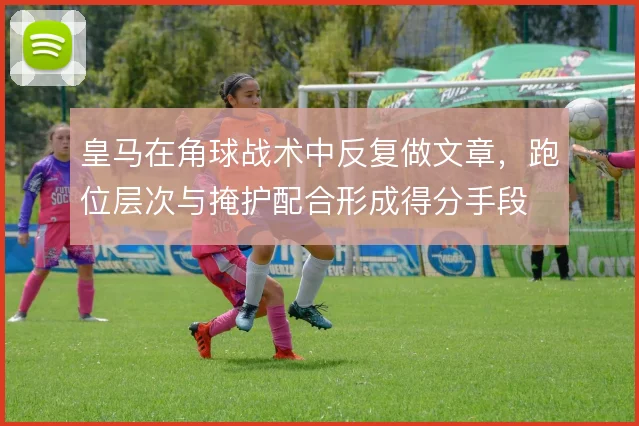 皇马在角球战术中反复做文章，跑位层次与掩护配合形成得分手段