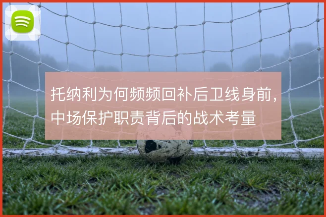 托纳利为何频频回补后卫线身前，中场保护职责背后的战术考量