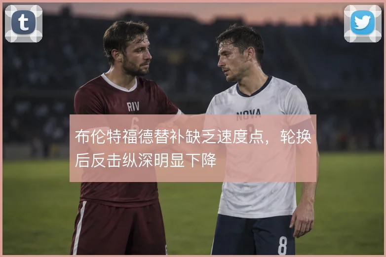 布伦特福德替补缺乏速度点，轮换后反击纵深明显下降
