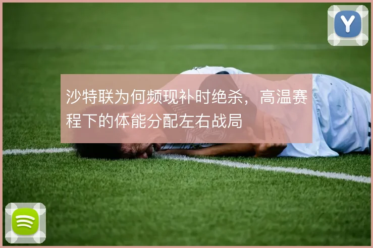 沙特联为何频现补时绝杀，高温赛程下的体能分配左右战局
