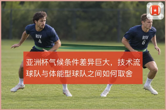 亚洲杯气候条件差异巨大,技术流球队与体能型球队之间如何取舍