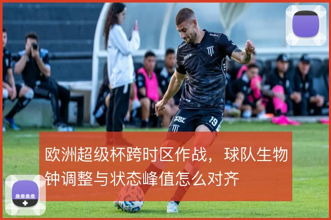 欧洲超级杯跨时区作战，球队生物钟调整与状态峰值怎么对齐