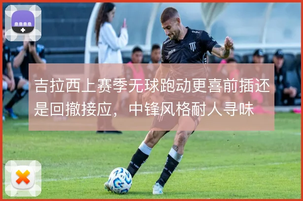 吉拉西上赛季无球跑动更喜前插还是回撤接应,中锋风格耐人寻味