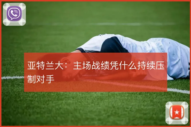 亚特兰大:主场战绩凭什么持续压制对手