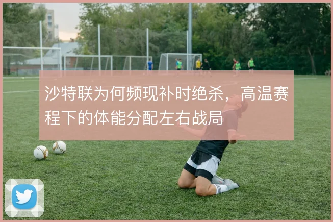 沙特联为何频现补时绝杀,高温赛程下的体能分配左右战局