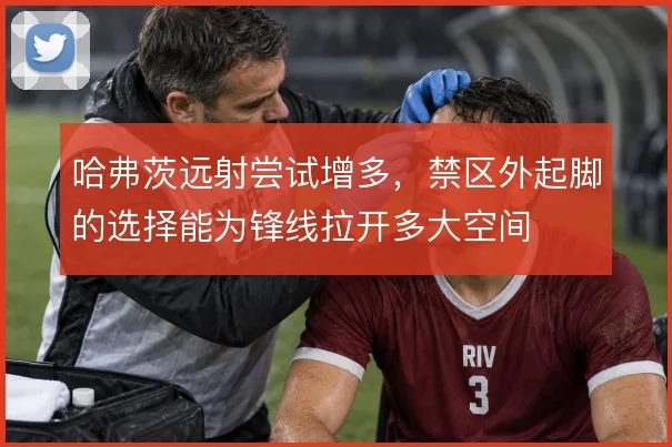 哈弗茨远射尝试增多，禁区外起脚的选择能为锋线拉开多大空间