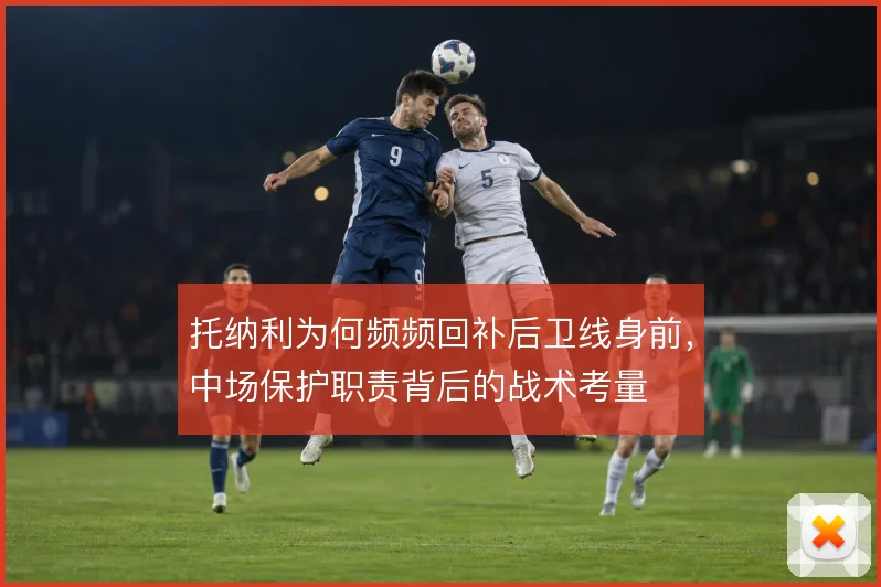 托纳利为何频频回补后卫线身前，中场保护职责背后的战术考量