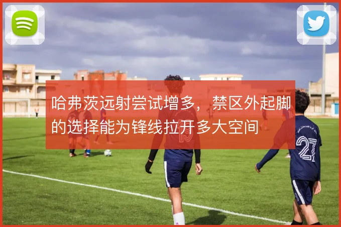 哈弗茨远射尝试增多,禁区外起脚的选择能为锋线拉开多大空间