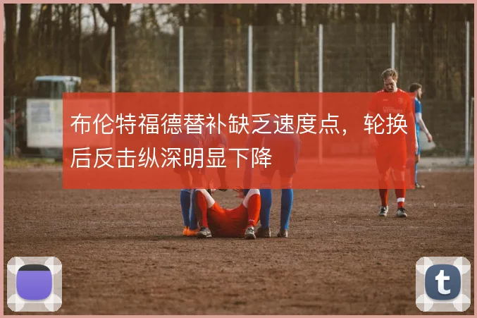 布伦特福德替补缺乏速度点,轮换后反击纵深明显下降