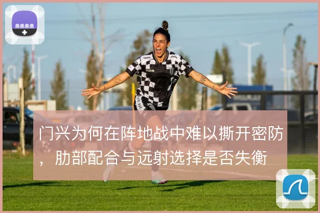 门兴为何在阵地战中难以撕开密防,肋部配合与远射选择是否失衡