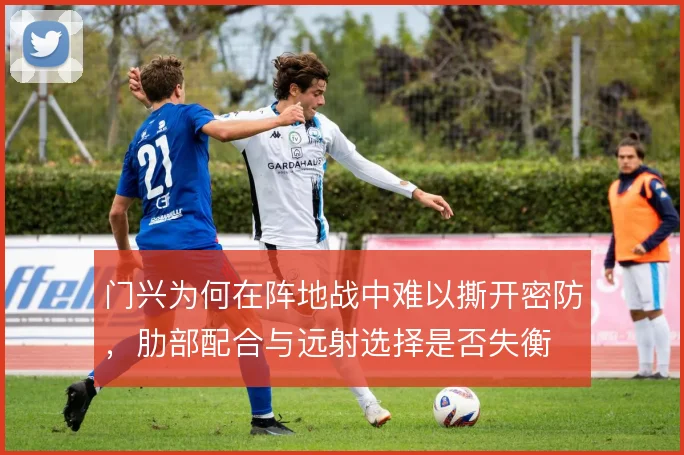 门兴为何在阵地战中难以撕开密防，肋部配合与远射选择是否失衡